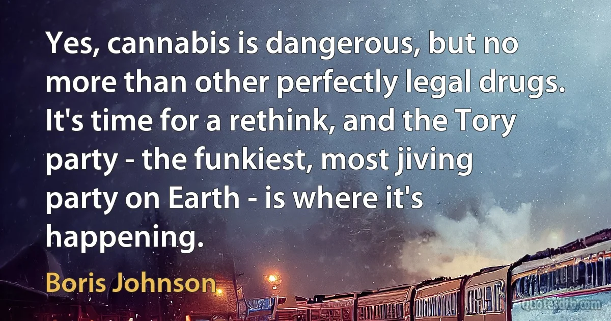 Yes, cannabis is dangerous, but no more than other perfectly legal drugs. It's time for a rethink, and the Tory party - the funkiest, most jiving party on Earth - is where it's happening. (Boris Johnson)