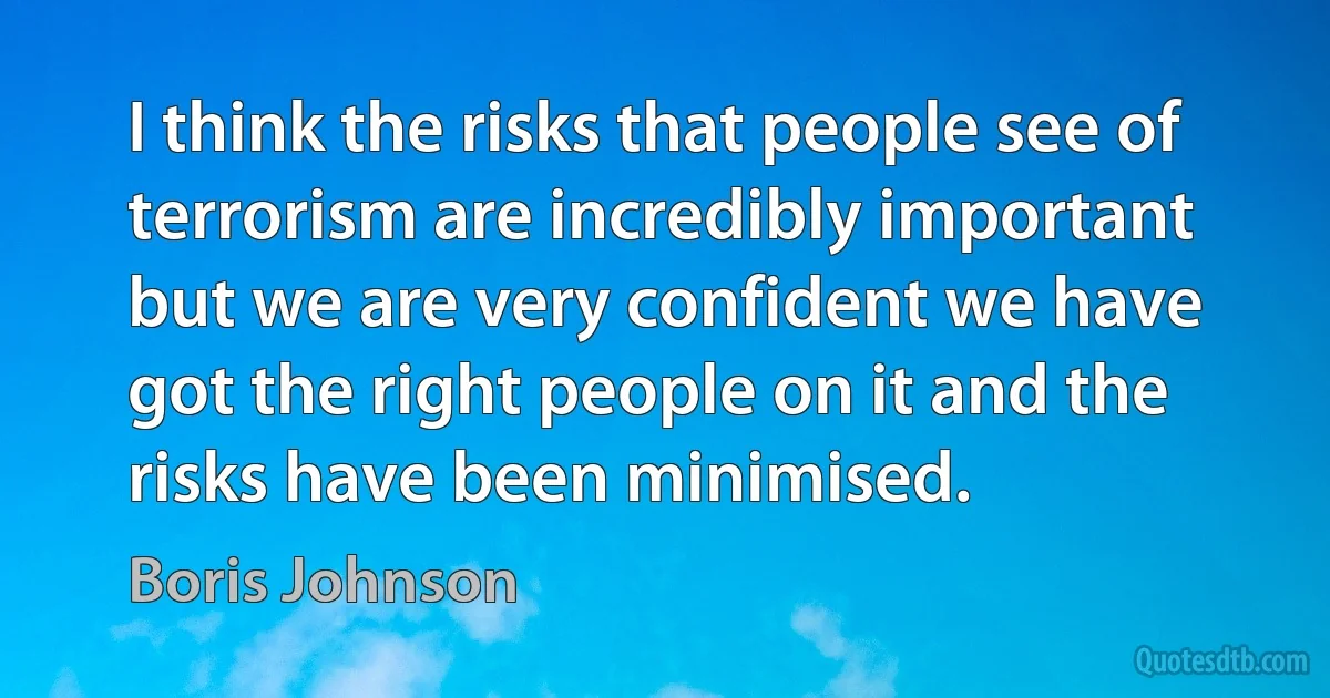 I think the risks that people see of terrorism are incredibly important but we are very confident we have got the right people on it and the risks have been minimised. (Boris Johnson)