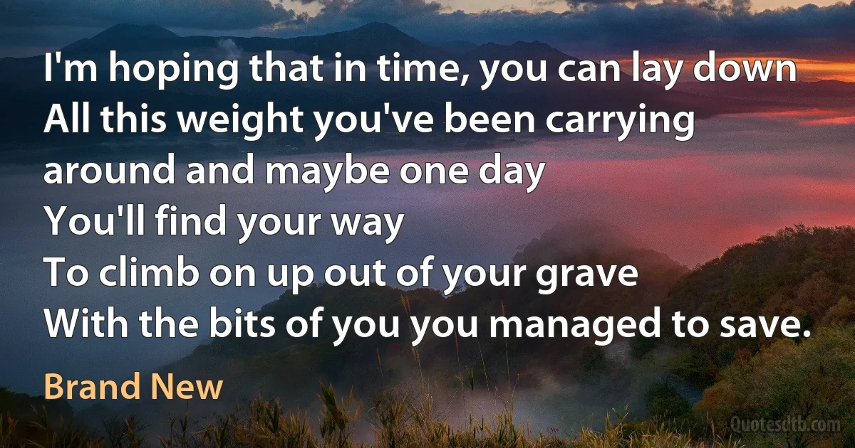 I'm hoping that in time, you can lay down
All this weight you've been carrying around and maybe one day
You'll find your way
To climb on up out of your grave
With the bits of you you managed to save. (Brand New)