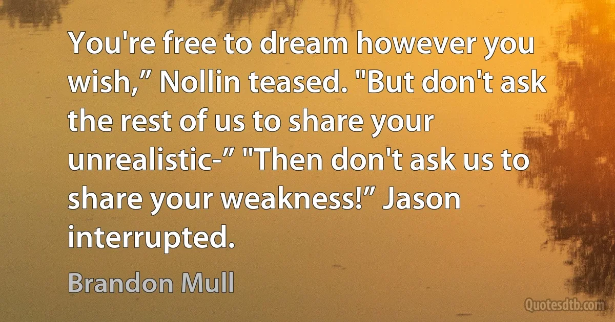 You're free to dream however you wish,” Nollin teased. "But don't ask the rest of us to share your unrealistic-” "Then don't ask us to share your weakness!” Jason interrupted. (Brandon Mull)