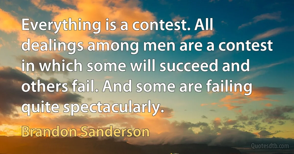 Everything is a contest. All dealings among men are a contest in which some will succeed and others fail. And some are failing quite spectacularly. (Brandon Sanderson)