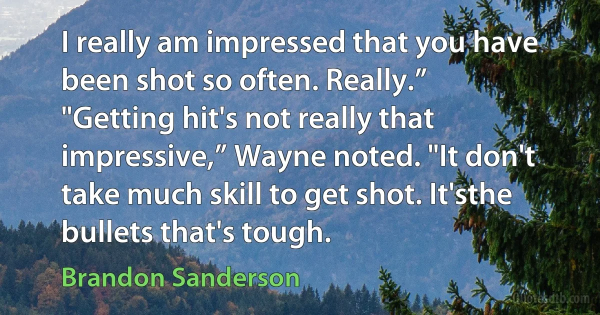 I really am impressed that you have been shot so often. Really.”
"Getting hit's not really that impressive,” Wayne noted. "It don't take much skill to get shot. It'sthe bullets that's tough. (Brandon Sanderson)