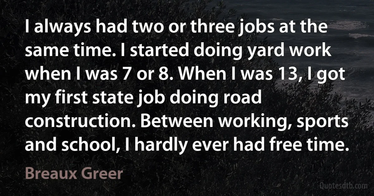 I always had two or three jobs at the same time. I started doing yard work when I was 7 or 8. When I was 13, I got my first state job doing road construction. Between working, sports and school, I hardly ever had free time. (Breaux Greer)