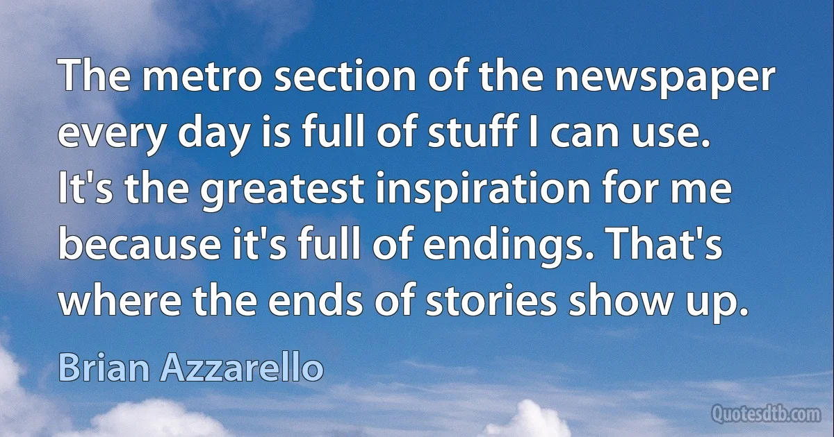 The metro section of the newspaper every day is full of stuff I can use. It's the greatest inspiration for me because it's full of endings. That's where the ends of stories show up. (Brian Azzarello)