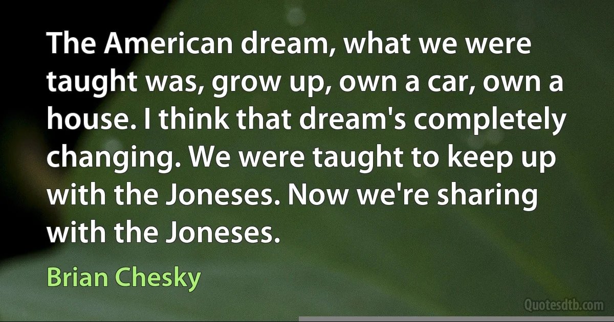 The American dream, what we were taught was, grow up, own a car, own a house. I think that dream's completely changing. We were taught to keep up with the Joneses. Now we're sharing with the Joneses. (Brian Chesky)