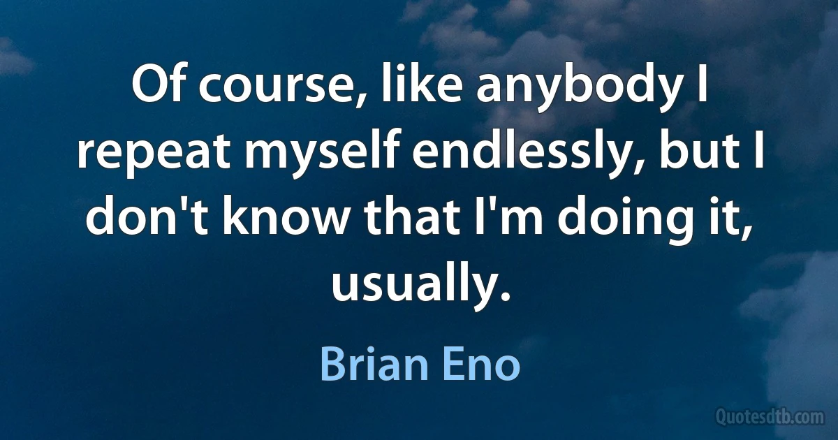 Of course, like anybody I repeat myself endlessly, but I don't know that I'm doing it, usually. (Brian Eno)