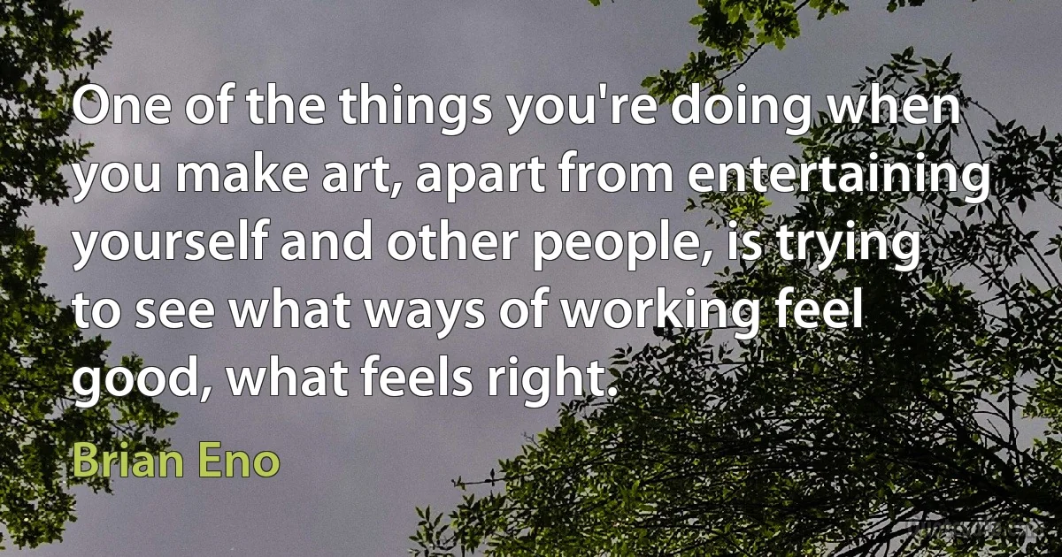 One of the things you're doing when you make art, apart from entertaining yourself and other people, is trying to see what ways of working feel good, what feels right. (Brian Eno)