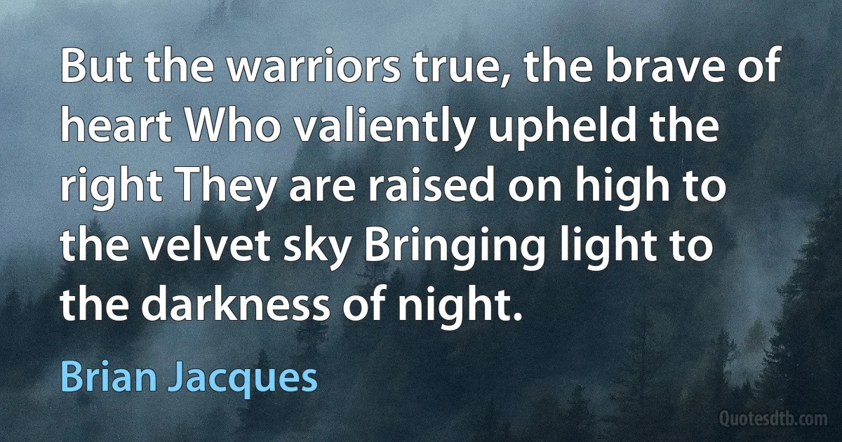 But the warriors true, the brave of heart Who valiently upheld the right They are raised on high to the velvet sky Bringing light to the darkness of night. (Brian Jacques)