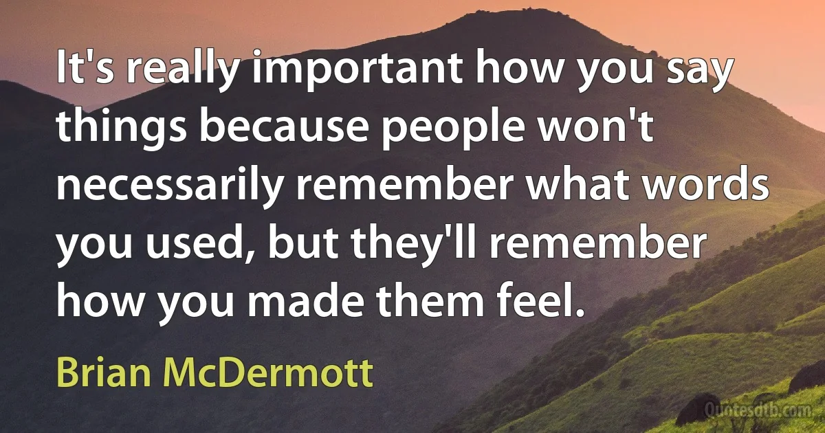 It's really important how you say things because people won't necessarily remember what words you used, but they'll remember how you made them feel. (Brian McDermott)