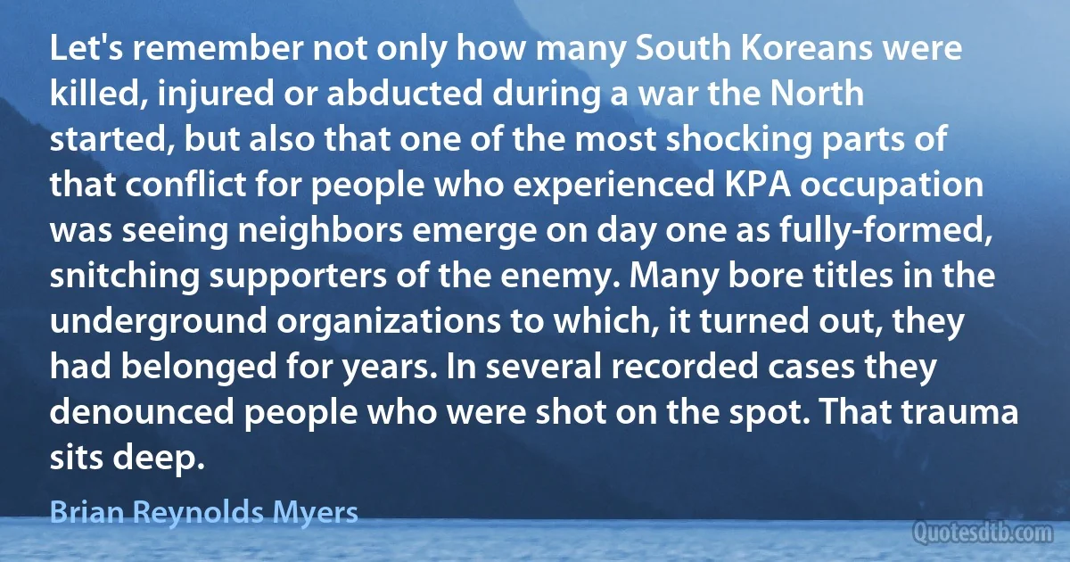 Let's remember not only how many South Koreans were killed, injured or abducted during a war the North started, but also that one of the most shocking parts of that conflict for people who experienced KPA occupation was seeing neighbors emerge on day one as fully-formed, snitching supporters of the enemy. Many bore titles in the underground organizations to which, it turned out, they had belonged for years. In several recorded cases they denounced people who were shot on the spot. That trauma sits deep. (Brian Reynolds Myers)