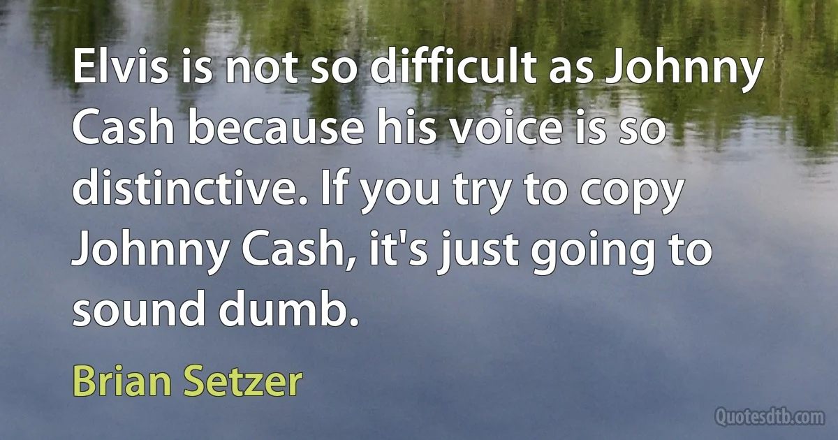 Elvis is not so difficult as Johnny Cash because his voice is so distinctive. If you try to copy Johnny Cash, it's just going to sound dumb. (Brian Setzer)