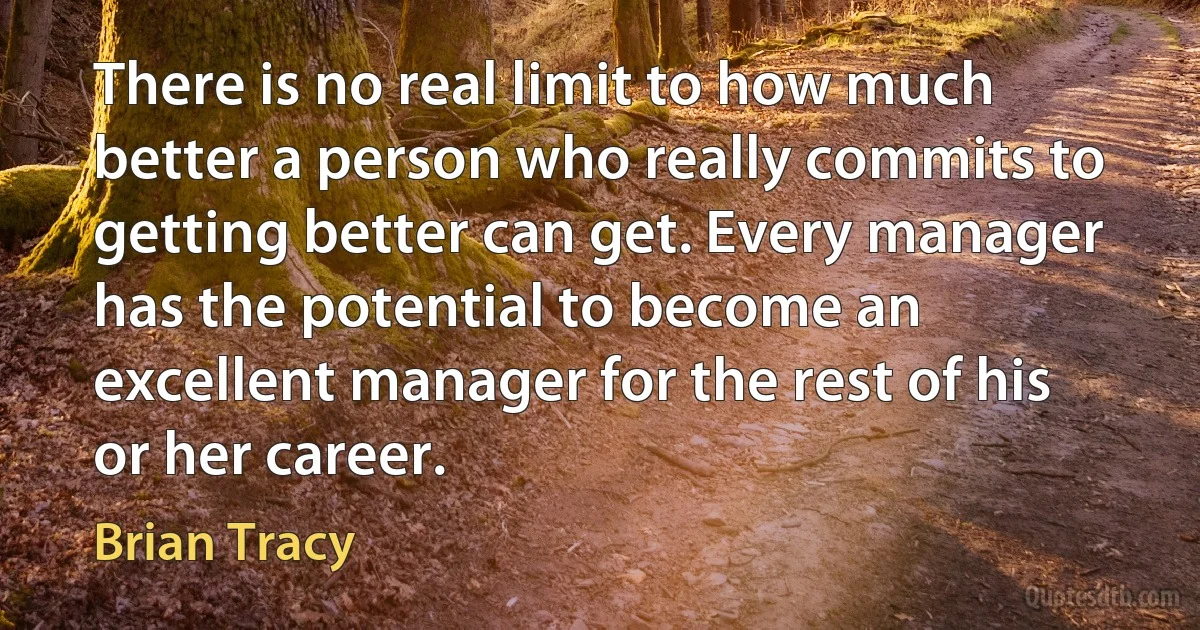 There is no real limit to how much better a person who really commits to getting better can get. Every manager has the potential to become an excellent manager for the rest of his or her career. (Brian Tracy)