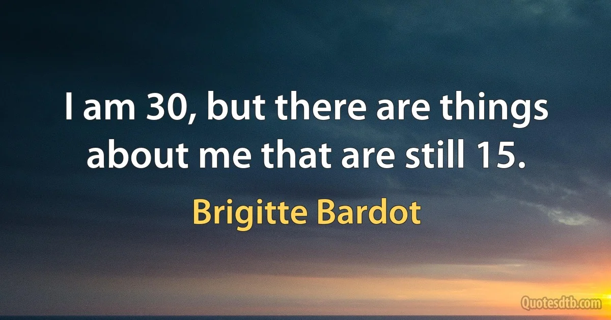 I am 30, but there are things about me that are still 15. (Brigitte Bardot)