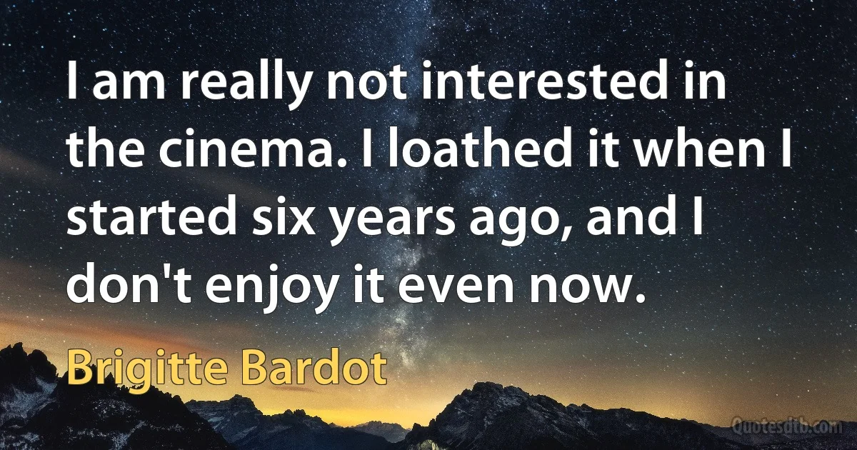 I am really not interested in the cinema. I loathed it when I started six years ago, and I don't enjoy it even now. (Brigitte Bardot)