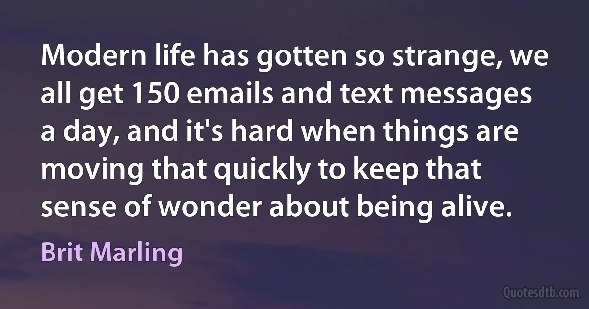 Modern life has gotten so strange, we all get 150 emails and text messages a day, and it's hard when things are moving that quickly to keep that sense of wonder about being alive. (Brit Marling)