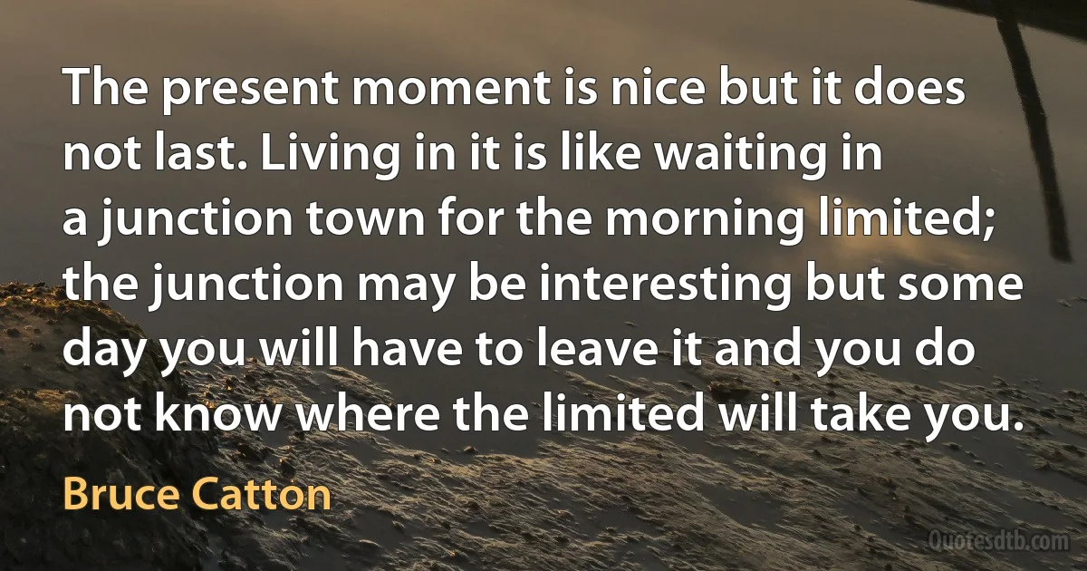 The present moment is nice but it does not last. Living in it is like waiting in a junction town for the morning limited; the junction may be interesting but some day you will have to leave it and you do not know where the limited will take you. (Bruce Catton)