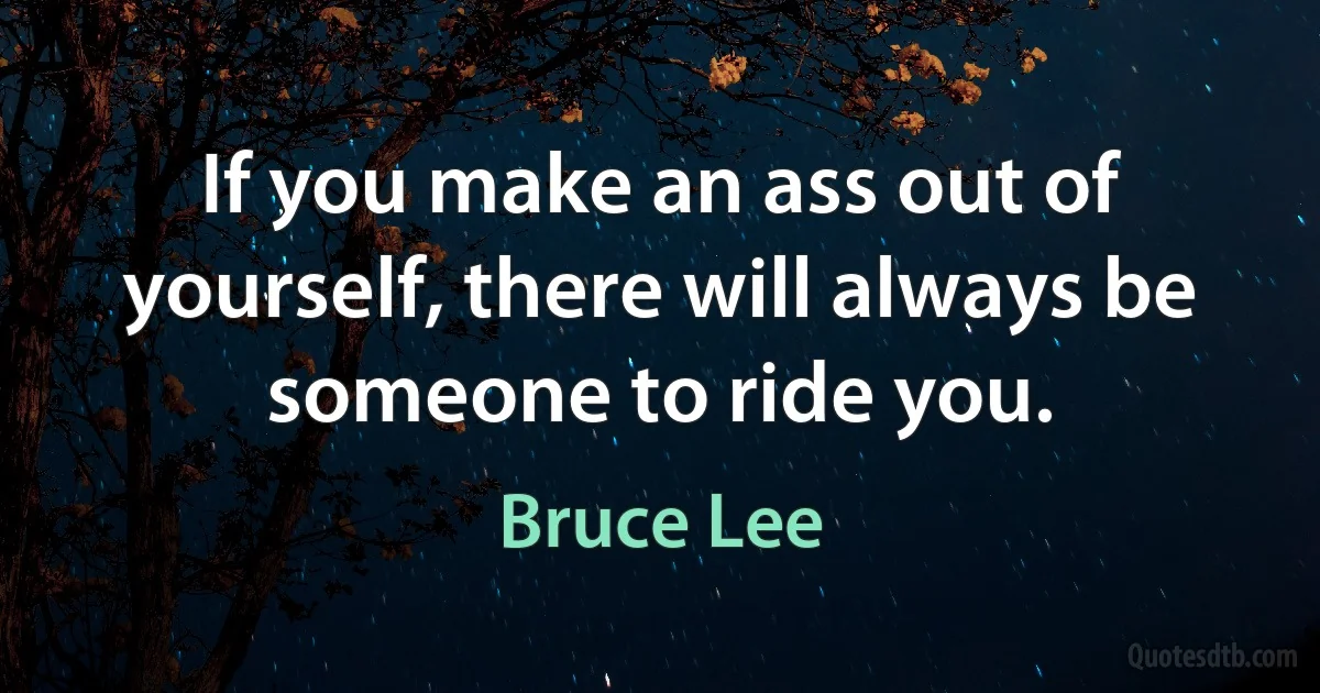 If you make an ass out of yourself, there will always be someone to ride you. (Bruce Lee)