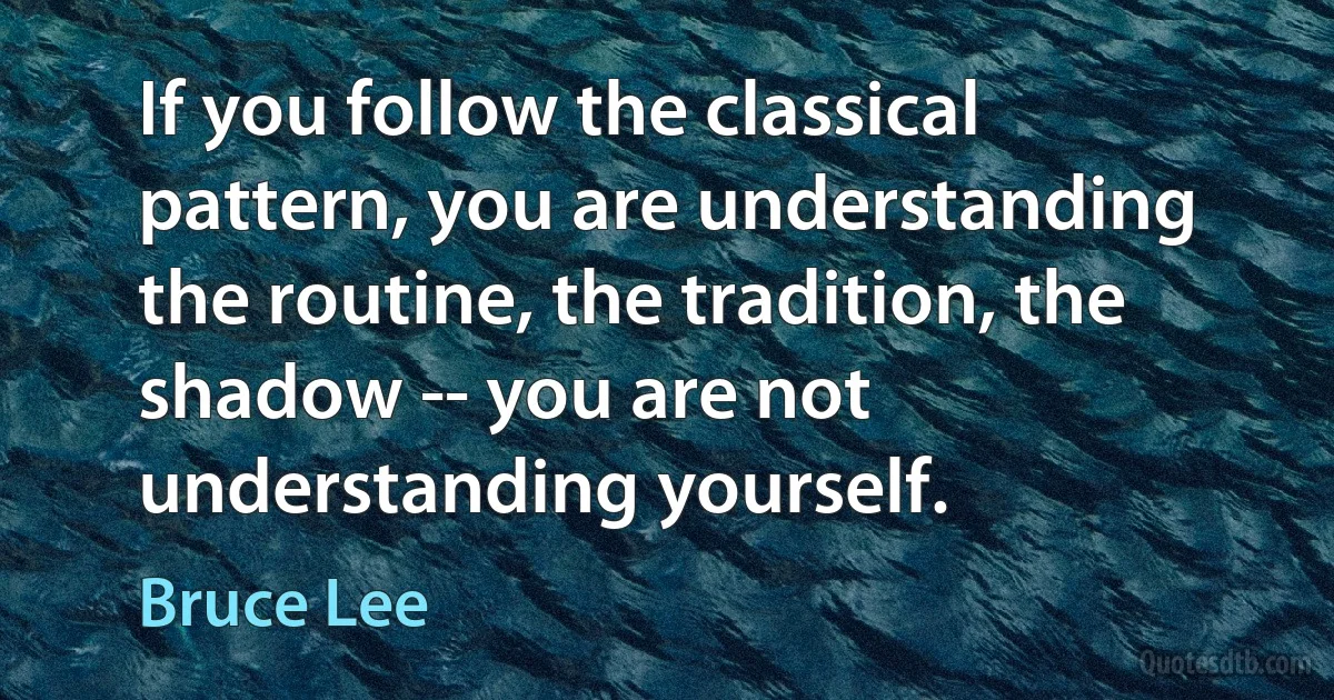 If you follow the classical pattern, you are understanding the routine, the tradition, the shadow -- you are not understanding yourself. (Bruce Lee)