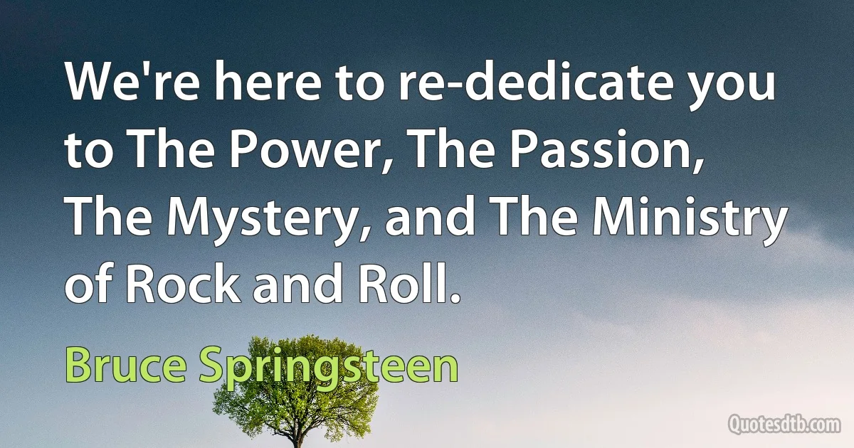 We're here to re-dedicate you to The Power, The Passion, The Mystery, and The Ministry of Rock and Roll. (Bruce Springsteen)