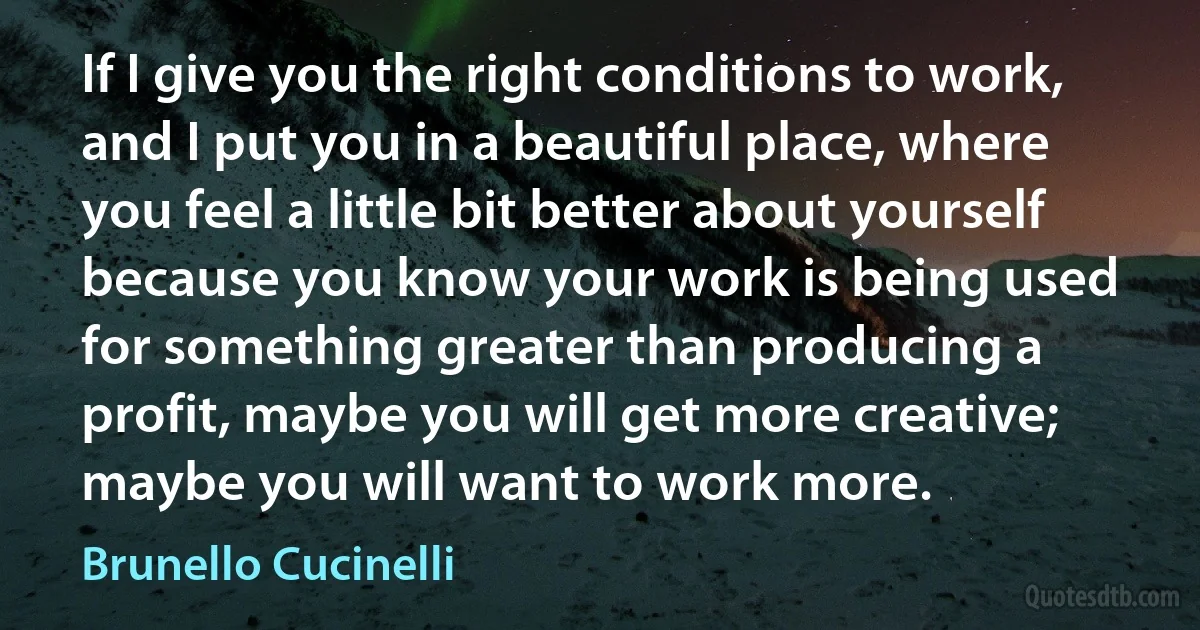 If I give you the right conditions to work, and I put you in a beautiful place, where you feel a little bit better about yourself because you know your work is being used for something greater than producing a profit, maybe you will get more creative; maybe you will want to work more. (Brunello Cucinelli)