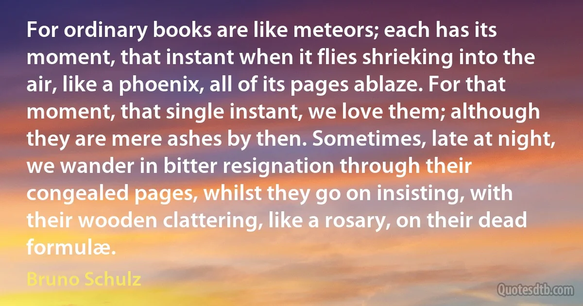 For ordinary books are like meteors; each has its moment, that instant when it flies shrieking into the air, like a phoenix, all of its pages ablaze. For that moment, that single instant, we love them; although they are mere ashes by then. Sometimes, late at night, we wander in bitter resignation through their congealed pages, whilst they go on insisting, with their wooden clattering, like a rosary, on their dead formulæ. (Bruno Schulz)