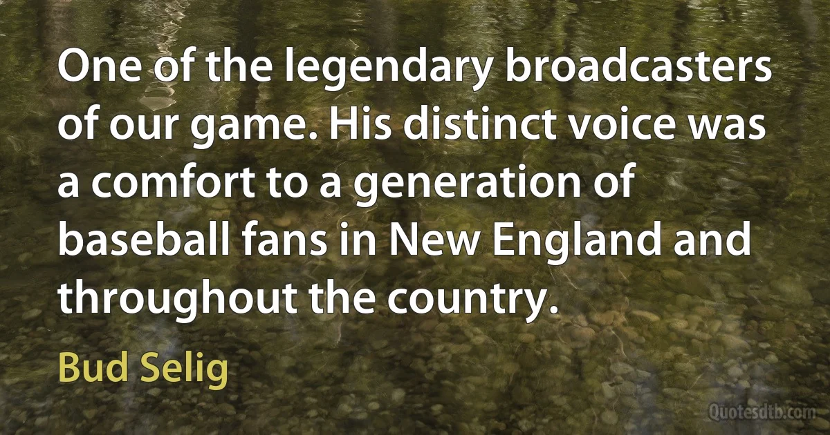 One of the legendary broadcasters of our game. His distinct voice was a comfort to a generation of baseball fans in New England and throughout the country. (Bud Selig)