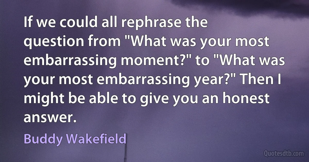 If we could all rephrase the question from "What was your most embarrassing moment?" to "What was your most embarrassing year?" Then I might be able to give you an honest answer. (Buddy Wakefield)