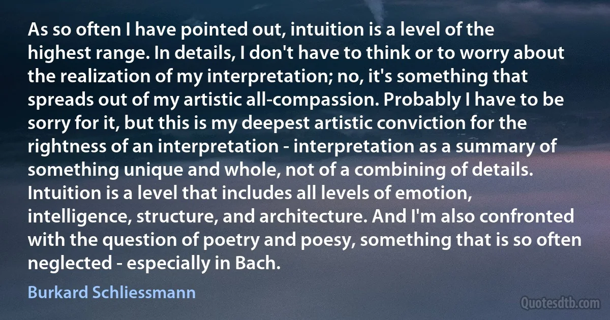 As so often I have pointed out, intuition is a level of the highest range. In details, I don't have to think or to worry about the realization of my interpretation; no, it's something that spreads out of my artistic all-compassion. Probably I have to be sorry for it, but this is my deepest artistic conviction for the rightness of an interpretation - interpretation as a summary of something unique and whole, not of a combining of details. Intuition is a level that includes all levels of emotion, intelligence, structure, and architecture. And I'm also confronted with the question of poetry and poesy, something that is so often neglected - especially in Bach. (Burkard Schliessmann)