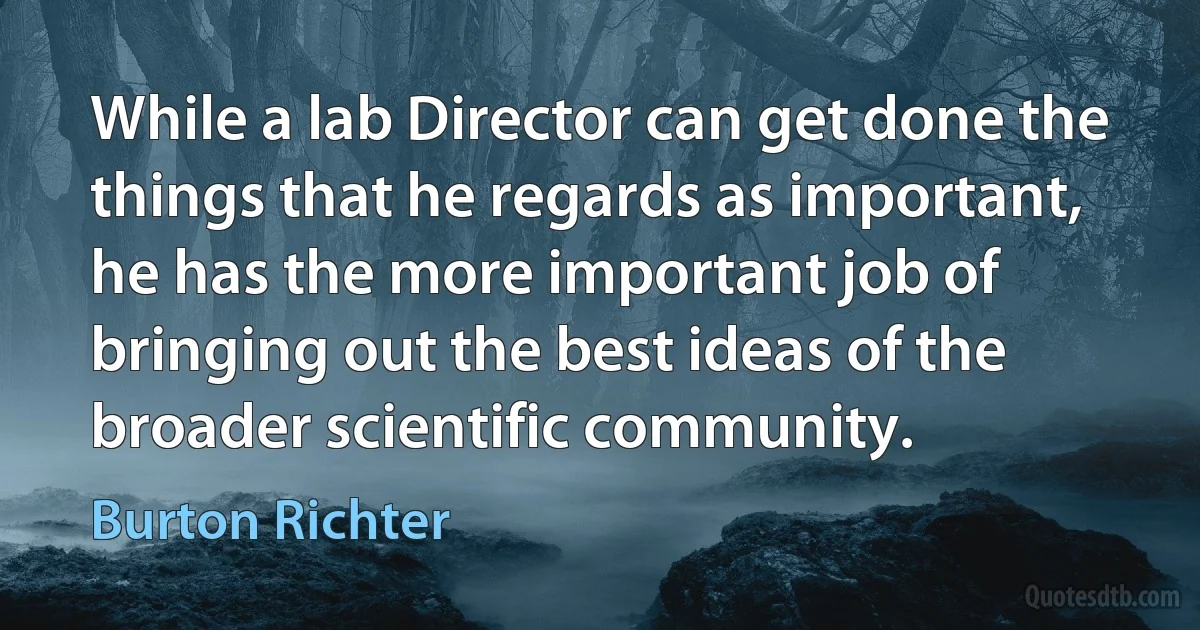 While a lab Director can get done the things that he regards as important, he has the more important job of bringing out the best ideas of the broader scientific community. (Burton Richter)