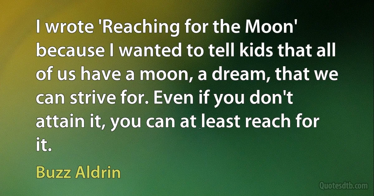 I wrote 'Reaching for the Moon' because I wanted to tell kids that all of us have a moon, a dream, that we can strive for. Even if you don't attain it, you can at least reach for it. (Buzz Aldrin)