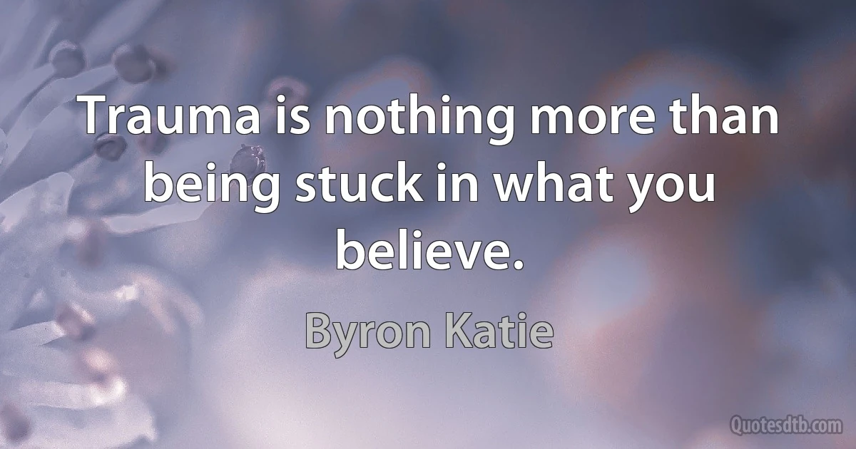 Trauma is nothing more than being stuck in what you believe. (Byron Katie)