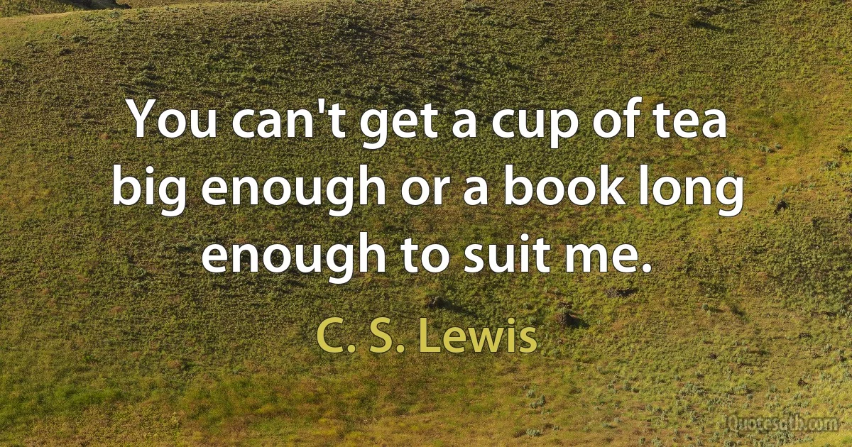 You can't get a cup of tea big enough or a book long enough to suit me. (C. S. Lewis)