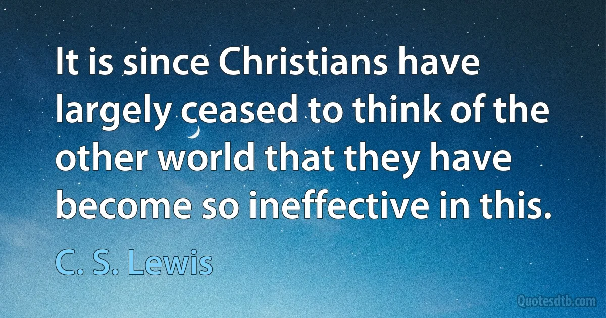 It is since Christians have largely ceased to think of the other world that they have become so ineffective in this. (C. S. Lewis)