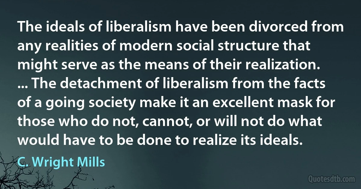 The ideals of liberalism have been divorced from any realities of modern social structure that might serve as the means of their realization. ... The detachment of liberalism from the facts of a going society make it an excellent mask for those who do not, cannot, or will not do what would have to be done to realize its ideals. (C. Wright Mills)