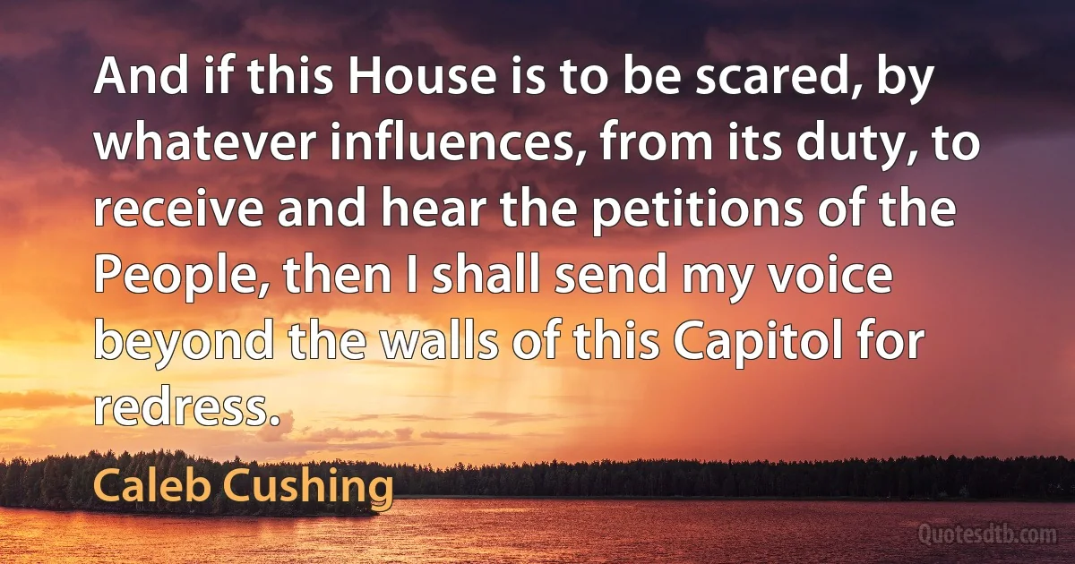 And if this House is to be scared, by whatever influences, from its duty, to receive and hear the petitions of the People, then I shall send my voice beyond the walls of this Capitol for redress. (Caleb Cushing)