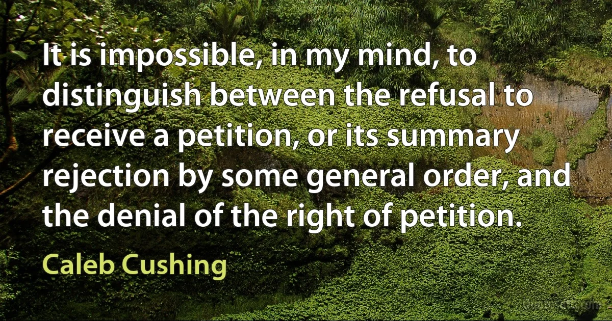 It is impossible, in my mind, to distinguish between the refusal to receive a petition, or its summary rejection by some general order, and the denial of the right of petition. (Caleb Cushing)