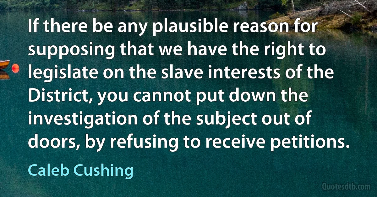 If there be any plausible reason for supposing that we have the right to legislate on the slave interests of the District, you cannot put down the investigation of the subject out of doors, by refusing to receive petitions. (Caleb Cushing)