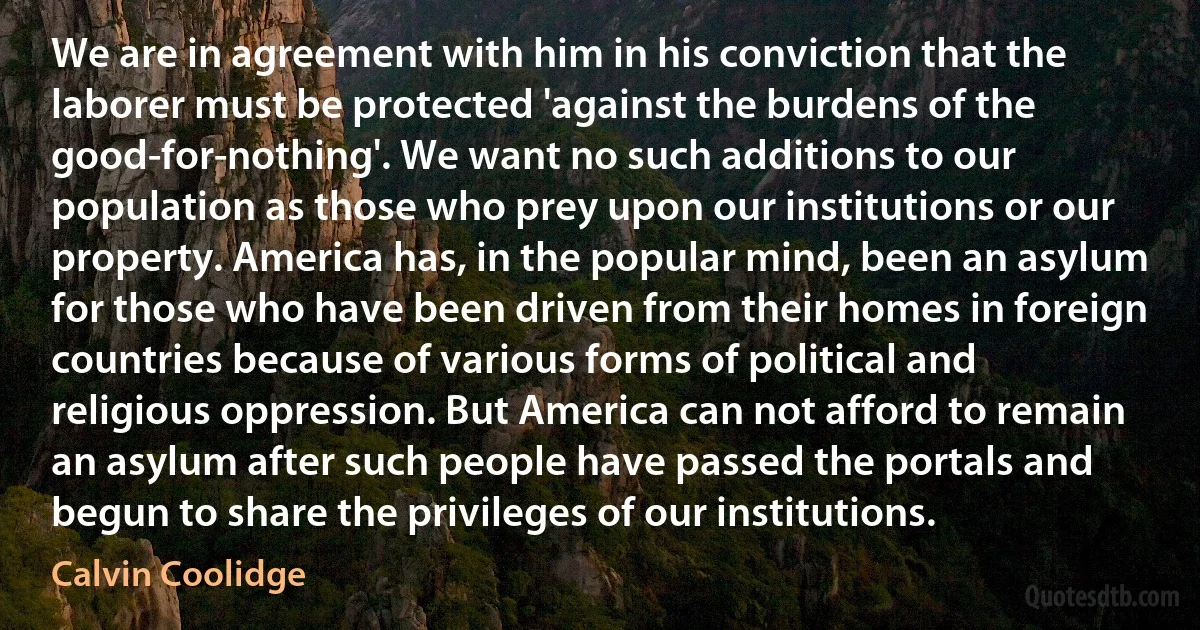 We are in agreement with him in his conviction that the laborer must be protected 'against the burdens of the good-for-nothing'. We want no such additions to our population as those who prey upon our institutions or our property. America has, in the popular mind, been an asylum for those who have been driven from their homes in foreign countries because of various forms of political and religious oppression. But America can not afford to remain an asylum after such people have passed the portals and begun to share the privileges of our institutions. (Calvin Coolidge)