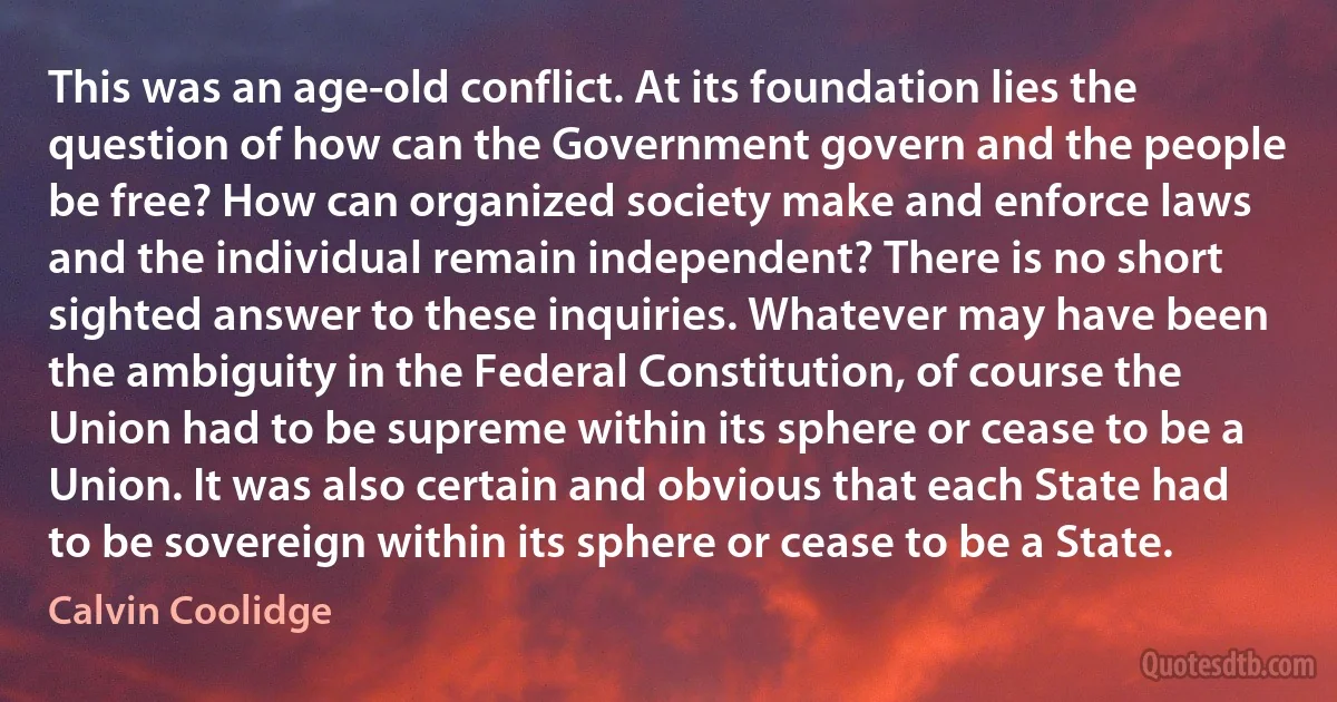 This was an age-old conflict. At its foundation lies the question of how can the Government govern and the people be free? How can organized society make and enforce laws and the individual remain independent? There is no short sighted answer to these inquiries. Whatever may have been the ambiguity in the Federal Constitution, of course the Union had to be supreme within its sphere or cease to be a Union. It was also certain and obvious that each State had to be sovereign within its sphere or cease to be a State. (Calvin Coolidge)