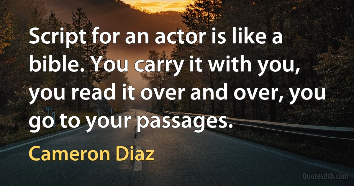 Script for an actor is like a bible. You carry it with you, you read it over and over, you go to your passages. (Cameron Diaz)