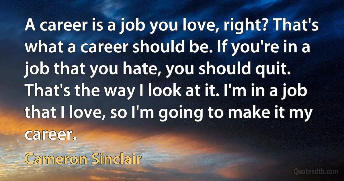 A career is a job you love, right? That's what a career should be. If you're in a job that you hate, you should quit. That's the way I look at it. I'm in a job that I love, so I'm going to make it my career. (Cameron Sinclair)