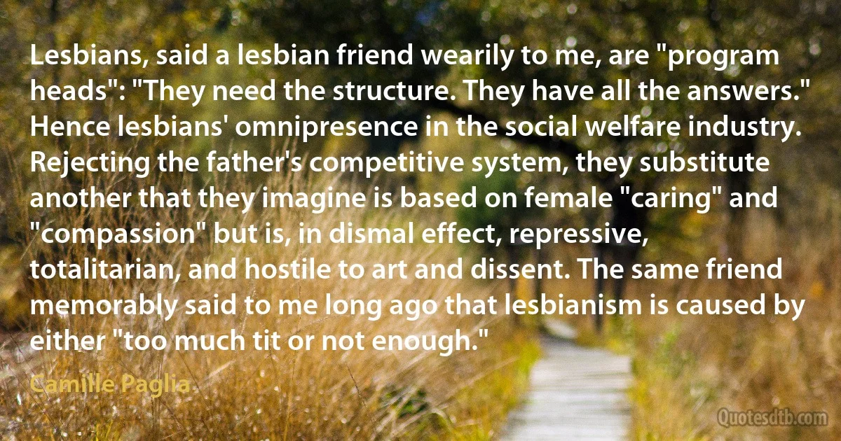 Lesbians, said a lesbian friend wearily to me, are "program heads": "They need the structure. They have all the answers." Hence lesbians' omnipresence in the social welfare industry. Rejecting the father's competitive system, they substitute another that they imagine is based on female "caring" and "compassion" but is, in dismal effect, repressive, totalitarian, and hostile to art and dissent. The same friend memorably said to me long ago that lesbianism is caused by either "too much tit or not enough." (Camille Paglia)