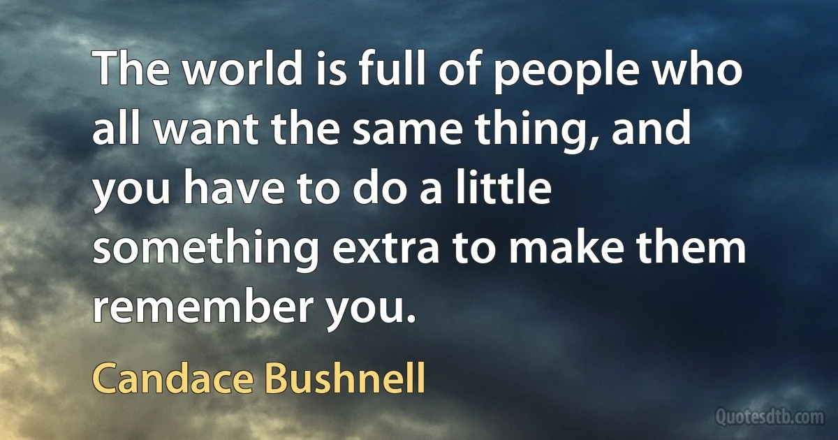 The world is full of people who all want the same thing, and you have to do a little something extra to make them remember you. (Candace Bushnell)