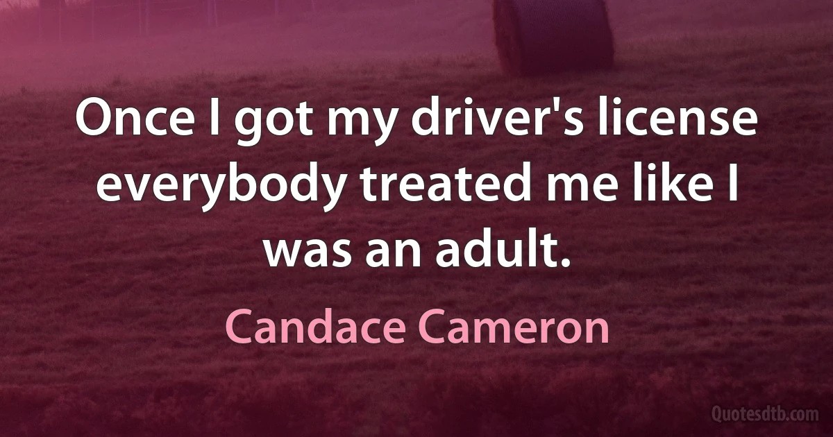 Once I got my driver's license everybody treated me like I was an adult. (Candace Cameron)