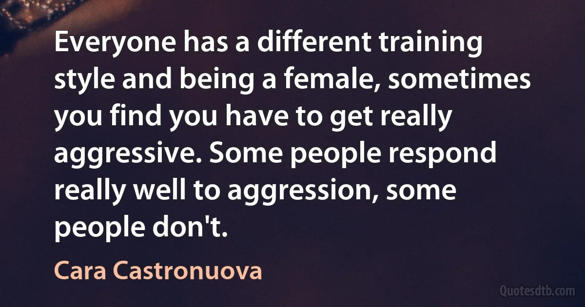 Everyone has a different training style and being a female, sometimes you find you have to get really aggressive. Some people respond really well to aggression, some people don't. (Cara Castronuova)