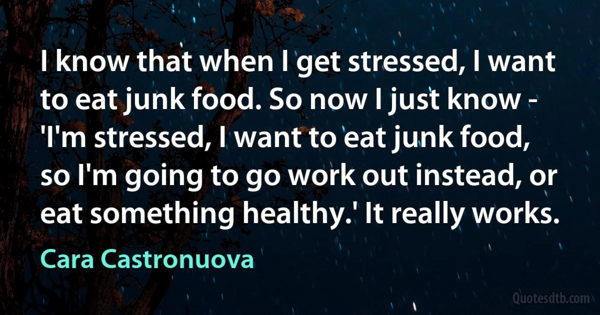 I know that when I get stressed, I want to eat junk food. So now I just know - 'I'm stressed, I want to eat junk food, so I'm going to go work out instead, or eat something healthy.' It really works. (Cara Castronuova)