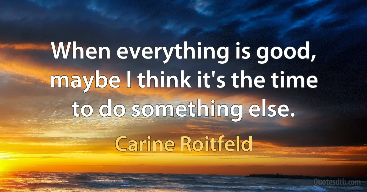 When everything is good, maybe I think it's the time to do something else. (Carine Roitfeld)