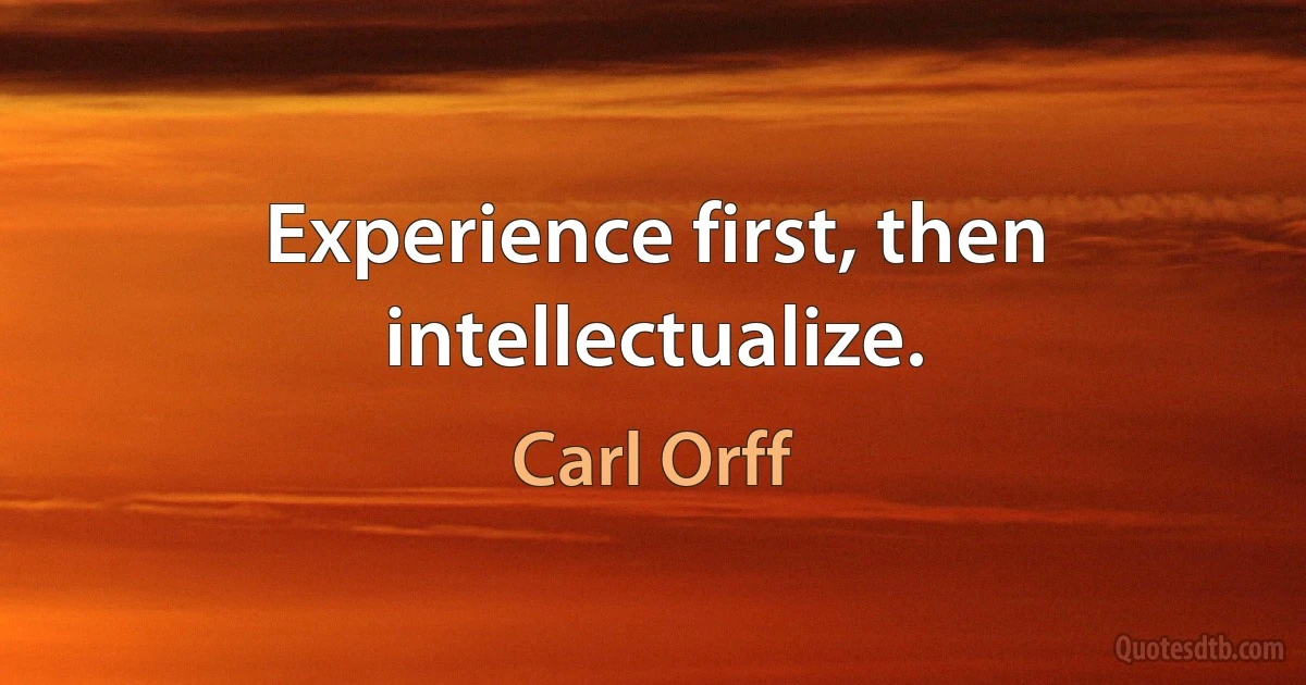 Experience first, then intellectualize. (Carl Orff)