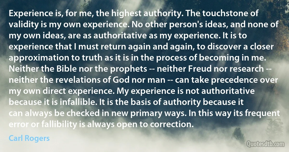 Experience is, for me, the highest authority. The touchstone of validity is my own experience. No other person's ideas, and none of my own ideas, are as authoritative as my experience. It is to experience that I must return again and again, to discover a closer approximation to truth as it is in the process of becoming in me. Neither the Bible nor the prophets -- neither Freud nor research -- neither the revelations of God nor man -- can take precedence over my own direct experience. My experience is not authoritative because it is infallible. It is the basis of authority because it can always be checked in new primary ways. In this way its frequent error or fallibility is always open to correction. (Carl Rogers)