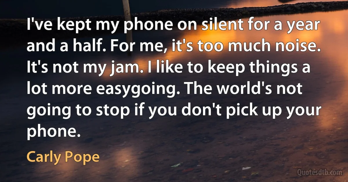 I've kept my phone on silent for a year and a half. For me, it's too much noise. It's not my jam. I like to keep things a lot more easygoing. The world's not going to stop if you don't pick up your phone. (Carly Pope)